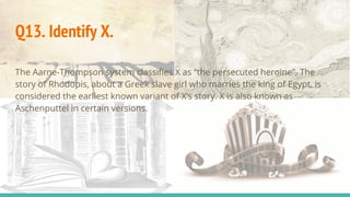 Q13. Identify X.
The Aarne-Thompson system classifies X as “the persecuted heroine”. The
story of Rhodopis, about a Greek slave girl who marries the king of Egypt, is
considered the earliest known variant of X’s story. X is also known as
Aschenputtel in certain versions.
 