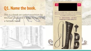 This is a book on sadomasochism by
Michael Leigh and it lends its name to
a famous band.
Q1. Name the book.
 