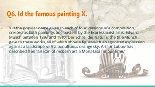 Q6. Id the famous painting X.
X is the popular name given to each of four versions of a composition,
created as both paintings and pastels, by the Expressionist artist Edvard
Munch between 1893 and 1910. Der Schrei der Natur is the title Munch
gave to these works, all of which show a figure with an agonized expression
against a landscape with a tumultuous orange sky. Arthur Lubow has
described X as "an icon of modern art, a Mona Lisa for our time."
 