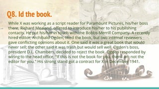 Q8. Id the book.
While X was working as a script reader for Paramount Pictures, his/her boss
there, Richard Mealand, offered to introduce his/her to his publishing
contacts. He put his/her in touch with the Bobbs-Merrill Company. A recently
hired editor, Archibald Ogden, liked the book, but two internal reviewers
gave conflicting opinions about it. One said it was a great book that would
never sell; the other said it was trash but would sell well. Ogden's boss,
president D.L. Chambers, decided to reject the book. Ogden responded by
wiring to the head office, "If this is not the book for you, then I am not the
editor for you." His strong stand got a contract for X in December 1941.
 