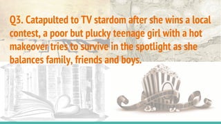 Q3. Catapulted to TV stardom after she wins a local
contest, a poor but plucky teenage girl with a hot
makeover tries to survive in the spotlight as she
balances family, friends and boys.
 