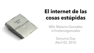 El internet de las
cosas estúpidas
MSc Melania González
in/melaniagonzalez
Genuino Day
Abril 02, 2016
 