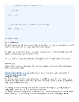shift_reg(0) <= shift_reg(1);
end if;
end process;
-- hook up the shift register bits to the LEDs
LED <= shift_reg;
end Behavioral;
Inputs and Outputs
The shift register has a D input for serial data. In the video, this input is connected to the right
switch of the switch bank and feeds data into the shift register.
The CLK input of the shift register is connected to a clock source. Data is shifted in the shift
register on each rising edge of the clock pulse.
The LED outputs connect each bit in the shift register to its own LED on the CPLD board.
Clock Divider
A clock divider is used to slow down the input clock so that the contents of the shift register
will be visible on the LEDs.
Tutorial 6 (Clock Divider in VHDL) in this course shows how to set up the input clock for
the home made CPLD board.
Doing the Shifting
The shifting inside the shift register takes place in a VHDL process. On every rising edge of
the clock pulse (the divided clock pulse), the data in the shift register is shifted one bit to the
right – from the MSB to the LSB.
The shifting is done by moving each bit to the bit position to its right, e.g. shift_reg(6) <=
shift_reg(7); moves bit 7 to bit 6, and so on for each bit.
The source of the data being shifted is from the D input which is connected to a switch on the
board. The D input is fed to the MSB of the shift register (i.e. bit 7): shift_reg(7) <= D;
 