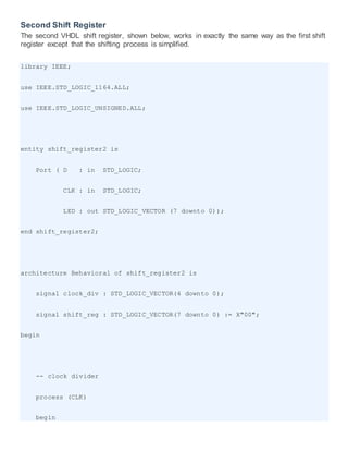Second Shift Register
The second VHDL shift register, shown below, works in exactly the same way as the first shift
register except that the shifting process is simplified.
library IEEE;
use IEEE.STD_LOGIC_1164.ALL;
use IEEE.STD_LOGIC_UNSIGNED.ALL;
entity shift_register2 is
Port ( D : in STD_LOGIC;
CLK : in STD_LOGIC;
LED : out STD_LOGIC_VECTOR (7 downto 0));
end shift_register2;
architecture Behavioral of shift_register2 is
signal clock_div : STD_LOGIC_VECTOR(4 downto 0);
signal shift_reg : STD_LOGIC_VECTOR(7 downto 0) := X"00";
begin
-- clock divider
process (CLK)
begin
 