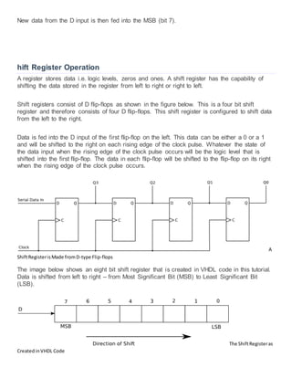 New data from the D input is then fed into the MSB (bit 7).
hift Register Operation
A register stores data i.e. logic levels, zeros and ones. A shift register has the capability of
shifting the data stored in the register from left to right or right to left.
Shift registers consist of D flip-flops as shown in the figure below. This is a four bit shift
register and therefore consists of four D flip-flops. This shift register is configured to shift data
from the left to the right.
Data is fed into the D input of the first flip-flop on the left. This data can be either a 0 or a 1
and will be shifted to the right on each rising edge of the clock pulse. Whatever the state of
the data input when the rising edge of the clock pulse occurs will be the logic level that is
shifted into the first flip-flop. The data in each flip-flop will be shifted to the flip-flop on its right
when the rising edge of the clock pulse occurs.
A
ShiftRegisterisMade fromD-type Flip-flops
The image below shows an eight bit shift register that is created in VHDL code in this tutorial.
Data is shifted from left to right – from Most Significant Bit (MSB) to Least Significant Bit
(LSB).
The ShiftRegisteras
CreatedinVHDL Code
 