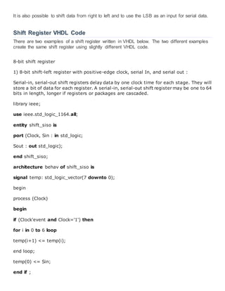 It is also possible to shift data from right to left and to use the LSB as an input for serial data.
Shift Register VHDL Code
There are two examples of a shift register written in VHDL below. The two different examples
create the same shift register using slightly different VHDL code.
8-bit shift register
1) 8-bit shift-left register with positive-edge clock, serial In, and serial out :
Serial-in, serial-out shift registers delay data by one clock time for each stage. They will
store a bit of data for each register. A serial-in, serial-out shift register may be one to 64
bits in length, longer if registers or packages are cascaded.
library ieee;
use ieee.std_logic_1164.all;
entity shift_siso is
port (Clock, Sin : in std_logic;
Sout : out std_logic);
end shift_siso;
architecture behav of shift_siso is
signal temp: std_logic_vector(7 downto 0);
begin
process (Clock)
begin
if (Clock'event and Clock='1') then
for i in 0 to 6 loop
temp(i+1) <= temp(i);
end loop;
temp(0) <= Sin;
end if ;
 