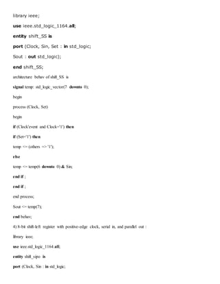 library ieee;
use ieee.std_logic_1164.all;
entity shift_SS is
port (Clock, Sin, Set : in std_logic;
Sout : out std_logic);
end shift_SS;
architecture behav of shift_SS is
signal temp: std_logic_vector(7 downto 0);
begin
process (Clock, Set)
begin
if (Clock'event and Clock='1') then
if (Set='1') then
temp <= (others => '1');
else
temp <= temp(6 downto 0) & Sin;
end if ;
end if ;
end process;
Sout <= temp(7);
end behav;
4) 8-bit shift-left register with positive-edge clock, serial in, and parallel out :
library ieee;
use ieee.std_logic_1164.all;
entity shift_sipo is
port (Clock, Sin : in std_logic;
 