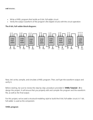 end structure;
 Write a VHDL program that builds an 8-bit, full-adder circuit
 Verify the output waveform of the program (the digital circuit) with the circuit operation
The 8-bit, full-adder block diagram:
Now, let’s write, compile, and simulate a VHDL program. Then, we’ll get the waveform output and
verify it.
Before starting, be sure to review the step-by-step procedure provided in VHDL Tutorial – 3 to
design the project. It will ensure that you properly edit and compile the program and the waveform
file, as well as the final output.
For this project, we’ve used a structural modeling style to build the 8-bit, full-adder circuit. A 1-bit,
full-adder is used as the component.
VHDL program
 