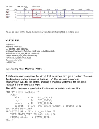 As can be noted in this figure, the sum of x, y, and cin are highlighted in red and blue.
MULTIPLIERS
Multiplier–
Top Level libraryIEEE;
use IEEE.STD_LOGIC_1164.ALL;
entityMultTopisport ( Multiplier:instd_logic_vector(3downto0);
Multiplicand:instd_logic_vector(3downto0);
Product:out std_logic_vector(7downto0);
Start: instd_logic;Clk:instd_logic;
Done:out std_logic);
endMultTop;
mplementing State Machines (VHDL)
A state machine is a sequential circuit that advances through a number of states.
To describe a state machine in Quartus II VHDL, you can declare an
enumeration type for the states, and use a Process Statement for the state
register and the next-state logic.
The VHDL example shown below implements a 3-state state machine.
ENTITY state_machine IS
PORT(
clk : IN STD_LOGIC;
input : IN STD_LOGIC;
reset : IN STD_LOGIC;
output : OUT STD_LOGIC_VECTOR(1 downto 0));
END state_machine;
ARCHITECTURE a OF state_machine IS
TYPE STATE_TYPE IS (s0, s1, s2);
SIGNAL state : STATE_TYPE;
BEGIN
 