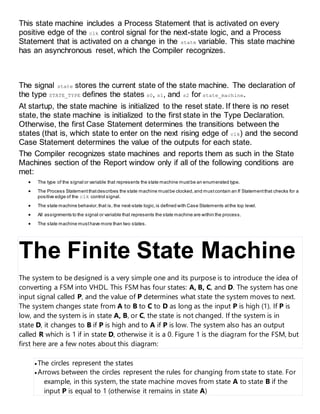 This state machine includes a Process Statement that is activated on every
positive edge of the clk control signal for the next-state logic, and a Process
Statement that is activated on a change in the state variable. This state machine
has an asynchronous reset, which the Compiler recognizes.
The signal state stores the current state of the state machine. The declaration of
the type STATE_TYPE defines the states s0, s1, and s2 for state_machine.
At startup, the state machine is initialized to the reset state. If there is no reset
state, the state machine is initialized to the first state in the Type Declaration.
Otherwise, the first Case Statement determines the transitions between the
states (that is, which state to enter on the next rising edge of clk) and the second
Case Statement determines the value of the outputs for each state.
The Compiler recognizes state machines and reports them as such in the State
Machines section of the Report window only if all of the following conditions are
met:
 The type of the signal or variable that represents the state machine mustbe an enumerated type.
 The Process Statementthatdescribes the state machine mustbe clocked,and mustcontain an If Statementthat checks for a
positive edge of the clk control signal.
 The state machine behavior,that is, the next-state logic,is defined with Case Statements atthe top level.
 All assignments to the signal or variable that represents the state machine are within the process.
 The state machine musthave more than two states.
The Finite State Machine
The system to be designed is a very simple one and its purpose is to introduce the idea of
converting a FSM into VHDL. This FSM has four states: A, B, C, and D. The system has one
input signal called P, and the value of P determines what state the system moves to next.
The system changes state from A to B to C to D as long as the input P is high (1). If P is
low, and the system is in state A, B, or C, the state is not changed. If the system is in
state D, it changes to B if P is high and to A if P is low. The system also has an output
called R which is 1 if in state D, otherwise it is a 0. Figure 1 is the diagram for the FSM, but
first here are a few notes about this diagram:
 The circles represent the states
 Arrows between the circles represent the rules for changing from state to state. For
example, in this system, the state machine moves from state A to state B if the
input P is equal to 1 (otherwise it remains in state A)
 
