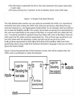  The information underneath the line in the circle represents the output value when
in each state.
 The arrow coming from "nowhere" to the A indicates that A is the initial state.
Figure 1. A Simple Finite State Machine
This fully defined state machine can very easily be converted into VHDL. It is important to
remember that when writing the VHDL code, what you are doing is describing how you
want the hardware (i.e., the digital gates) implemented. So, for example, when you define a
set of states like A, B, C, and D in this system, those states are going to be represented by
bits, and more specifically by the output of flip flops. In a system with four states, like this
one, it would be possible to represent those four states with 2 bits (2 flip flops). There are
other ways that the states could be represented too. One of those ways would be to use
four bits, where each bit represents a state, but only one bit can be on at a time.
So A would be represented by 0001, B by 0010, C by 0100 and D by 1000. One of the
good things about using a high level hardware description language is that you can often
ignore this level of detail.
Figure 2 shows the general idea of the hardware circuitry that will be created when the
VHDL code is synthesized to create the hardware.
 