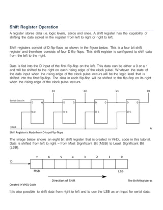 Shift Register Operation
A register stores data i.e. logic levels, zeros and ones. A shift register has the capability of
shifting the data stored in the register from left to right or right to left.
Shift registers consist of D flip-flops as shown in the figure below. This is a four bit shift
register and therefore consists of four D flip-flops. This shift register is configured to shift data
from the left to the right.
Data is fed into the D input of the first flip-flop on the left. This data can be either a 0 or a 1
and will be shifted to the right on each rising edge of the clock pulse. Whatever the state of
the data input when the rising edge of the clock pulse occurs will be the logic level that is
shifted into the first flip-flop. The data in each flip-flop will be shifted to the flip-flop on its right
when the rising edge of the clock pulse occurs.
A
ShiftRegisterisMade fromD-type Flip-flops
The image below shows an eight bit shift register that is created in VHDL code in this tutorial.
Data is shifted from left to right – from Most Significant Bit (MSB) to Least Significant Bit
(LSB).
The ShiftRegisteras
CreatedinVHDL Code
It is also possible to shift data from right to left and to use the LSB as an input for serial data.
 