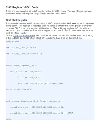 Shift Register VHDL Code
There are two examples of a shift register written in VHDL below. The two different examples
create the same shift register using slightly different VHDL code.
First Shift Register
This example creates a shift register using a VHDL signal called shift_reg shown in the code
listing below. This register is initialized with the value of 00h so that when power is switched
on to the CPLD board, the register will be cleared. The shift_reg register is 8 bits wide and
the VHDL code connects each bit in the register to an LED, so that 8 LEDs show the value in
each bit of the register.
On the home built CPLD board, the LEDs will all initially be switched on because of the wiring
of the LEDs to the CPLD which effectively inverts the logic level on the CPLD pin.
library IEEE;
use IEEE.STD_LOGIC_1164.ALL;
use IEEE.STD_LOGIC_UNSIGNED.ALL;
entity shift_register_top is
Port ( CLK : in STD_LOGIC;
D : in STD_LOGIC;
LED : out STD_LOGIC_VECTOR(7 downto 0));
end shift_register_top;
architecture Behavioral of shift_register_top is
signal clock_div : STD_LOGIC_VECTOR(4 downto 0);
signal shift_reg : STD_LOGIC_VECTOR(7 downto 0) := X"00";
begin
 