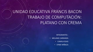 UNIDAD EDUCATIVA FRANCIS BACON
TRABAJO DE COMPUTACIÓN:
PLATANO CON CREMA
INTEGRANTES :
• MELANIE CARRANZA
• CAMILA EGAS
• EYME MIÑACA
 