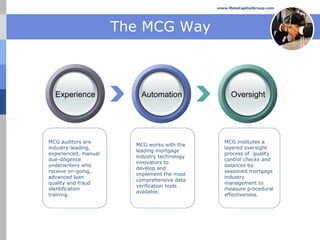 www.MelaCapitalGroup.com




                      The MCG Way



  Experience              Automation               Oversight




MCG auditors are                                 MCG institutes a
                        MCG works with the
industry-leading,                                layered oversight
                        leading mortgage
experienced, manual                              process of quality
                        industry technology
due-diligence                                    control checks and
                        innovators to
underwriters who                                 balances by
                        develop and
receive on-going,                                seasoned mortgage
                        implement the most
advanced loan                                    industry
                        comprehensive data
quality and fraud                                management to
                        verification tools
identification                                   measure procedural
                        available.
training.                                        effectiveness.
 