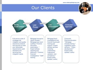 www.melacapitalgroup.com




                          Our Clients


  Banks,                     Law                   Law                      Consumer
  Credit Unions              Firms                 Enforcement              Agencies




Full service suite of    Mortgage Insurance       Mortgage fraud           Consumer
mortgage risk            claims reviews *         investigations and       financial education
mitigation and quality   Mortgage loan level      forensic fraud audit     * Mortgage
assurance products       auditing * Forensic      training and             industry training *
and services to meet     document                 support * Expert         Legislative action
your deliverable         examination *            witness services         advisory * Policy
requirements, audit      Expert witness           including                development *
standards and            reporting and            underwriting             Expert public
servicing loss           testimony * Forensic     malpractice,             speaker, author
mitigation needs.        financial                valuation, and
                         investigations * Staff   compliance *
                         training.                Expert public
                                                  speaker, author
 