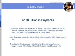 www.MelaCapitalGroup.com




                         Industry Impact




                  $170 Billion in Buybacks

‘Underwriter malpractice’ Breaches of policy, Operational procedure failure,
   Insider collusion, Organized fraud, Ineffective underwriting guidelines,
   and Third party originator risk result in ‘repurchases’.

Loan Quality accountability will remain in effect long after this crisis is behind
   us.

Securitization fraud subjects institutions handling mortgage loans to
   requirements of the Federal Fraud Enforcement and Recovery Act
 