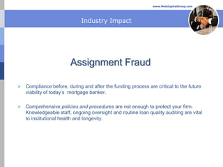 www.MelaCapitalGroup.com




                             Industry Impact




                        Assignment Fraud

 Compliance before, during and after the funding process are critical to the future
  viability of today’s mortgage banker.

 Comprehensive policies and procedures are not enough to protect your firm.
  Knowledgeable staff, ongoing oversight and routine loan quality auditing are vital
  to institutional health and longevity.
 