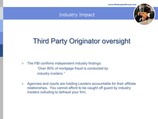 www.MelaCapitalGroup.com




                        Industry Impact




       Third Party Originator oversight

 The FBI confirms independent industry findings:
       “Over 80% of mortgage fraud is conducted by
       industry insiders.”

 Agencies and courts are holding Lenders accountable for their affiliate
  relationships. You cannot afford to be caught off guard by industry
  insiders colluding to defraud your firm.
 