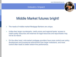 www.MelaCapitalGroup.com




                           Industry Impact




             Middle Market futures bright!

 The needs of middle-market Mortgage Bankers are unique.

 Unlike their larger counterparts, credit unions and regional banks’ access to
  credit quality resources and reserves for legal resources and repurchases may
  not be as robust.

 On the other hand, mid-market mortgage providers have more control over policy
  development and procedural enforcement than larger institutions, and more
  control often leads to better bottom-line performance.
 