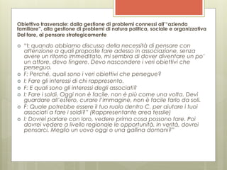 Obiettivo trasversale: dalla gestione di problemi connessi all’“azienda
familiare”, alla gestione di problemi di natura politica, sociale e organizzativa
Dal fare, al pensare strategicamente

›    “I: quando abbiamo discusso della necessità di pensare con
      attenzione a quali proposte fare adesso in associazione, senza
      avere un ritorno immeditato, mi sembra di dover diventare un po’
      un attore, devo fingere. Devo nascondere i veri obiettivi che
      perseguo.
›    F: Perché, quali sono i veri obiettivi che persegue?
›    I: Fare gli interessi di chi rappresento.
›    F: E quali sono gli interessi degli associati?
›    I: Fare i soldi. Oggi non è facile, non è più come una volta. Devi
      guardare all’estero, curare l’immagine, non è facile farlo da soli.
›    F: Quale potrebbe essere il tuo ruolo dentro C. per aiutare i tuoi
      associati a fare i soldi?” (Rappresentante area tessile)
›    I: Dovrei parlare con loro, vedere prima cosa possono fare. Poi
      dovrei vedere a livello regionale le opportunità. In verità, dovrei
      pensarci. Meglio un uovo oggi o una gallina domani?”
 