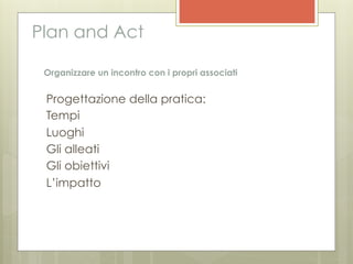 Plan and Act

 Organizzare un incontro con i propri associati


 Progettazione della pratica:
 Tempi
 Luoghi
 Gli alleati
 Gli obiettivi
 L’impatto
 