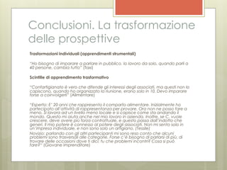 Conclusioni. La trasformazione
delle prospettive
Trasformazioni individuali (apprendimenti strumentali)

“Ho bisogno di imparare a parlare in pubblico. Io lavoro da solo, quando parli a
40 persone, cambia tutto” (Taxi)

Scintille di apprendimento trasformativo

“Confartigianato è vero che difende gli interessi degli associati, ma questi non lo
capiscono, quando ho organizzato la riunione, erano solo in 10. Devo imparare
forse a coinvolgerli” (Alimentare)

“Esperto: E’ 20 anni che rappresento il comparto alimentare. Inizialmente ho
partecipato all’attività di rappresentanza per provare. Ora non ne posso fare a
meno. Si lavora ad un livello meno locale e si capisce come sta andando il
mondo. Questo mi aiuta anche nel mio lavoro in azienda. Inoltre, se C. vuole
crescere, deve avere più forza contrattuale, e questo passa dall’indotto che
generi. Il mio potere è connesso al potere degli associati. Non mi sento solo in
un’impresa individuale, e non sono solo un artigiano. (Tessile)
Novizio: parlando con gli altri partecipanti mi sono reso conto che alcuni
problemi sono trasversali alle categorie. Forse c’è bisogno di parlarsi di più, di
trovare delle occasioni dove ti dici: tu che problemi incontri? Cosa si può
fare?“ (Giovane imprenditore)
 