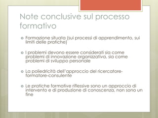 Note conclusive sul processo
formativo
›    Formazione situata (sui processi di apprendimento, sui
      limiti delle pratiche)

›    I problemi devono essere considerati sia come
      problemi di innovazione organizzativa, sia come
      problemi di sviluppo personale

›    La poliedricità dell’approccio del ricercatore-
      formatore-consulente

›    Le pratiche formative riflessive sono un approccio di
      intervento e di produzione di conoscenza, non sono un
      fine
 