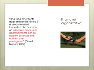 “Una sfida emergente         Il turnover
degli ambienti di lavoro è
di produrre azioni           organizzativo
innovative che riescano
ad allineare i processi di
apprendimento con gli
obiettivi di servizio e di
business che
perseguono” (O’Neil,
Marsick, 2007)
 