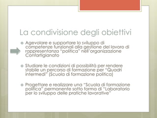 La condivisione degli obiettivi
›    Agevolare e supportare lo sviluppo di
      competenze funzionali alla gestione del lavoro di
      rappresentanza “politica” nell’organizzazione
      Confartigianato

›    Studiare le condizioni di possibilità per rendere
      stabile un percorso di formazione per “Quadri
      intermedi” (Scuola di formazione politica)

›    Progettare e realizzare una “Scuola di formazione
      politica” permanente sotto forma di “Laboratorio
      per lo sviluppo delle pratiche lavorative”
 
