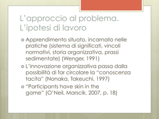 L’approccio al problema.
L’ipotesi di lavoro
›  Apprendimento       situato, incarnato nelle
    pratiche (sistema di significati, vincoli
    normativi, storia organizzativa, prassi
    sedimentate) (Wenger, 1991)
›  L’innovazione organizzativa passa dalla
    possibilità di far circolare la “conoscenza
    tacita” (Nonaka, Takeuchi, 1997)
›  “Participants have skin in the
    game” (O’Neil, Marscik, 2007, p. 18)
 