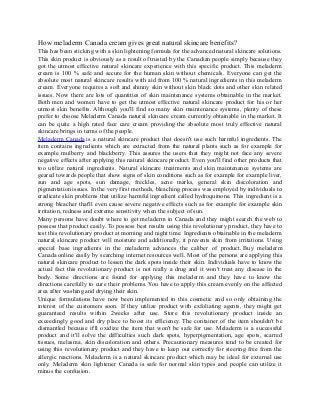 How meladerm Canada cream gives great natural skincare benefits?
This has been sticking with a skin lightening formula for the advanced natural skincare solutions.
This skin product is obviously as a result of trusted by the Canadian people simply because they
got the utmost effective natural skincare experience with this specific product. This meladerm
cream is 100 % safe and secure for the human skin without chemicals. Everyone can get the
absolute most natural skincare results with aid from 100 % natural ingredients in this meladerm
cream. Everyone requires a soft and shinny skin without skin black dots and other skin related
issues. Now there are lots of quantities of skin maintenance systems obtainable in the market.
Both men and women have to get the utmost effective natural skincare product for his or her
utmost skin benefits. Although you'll find so many skin maintenance systems, plenty of these
prefer to choose Meladerm Canada natural skincare cream currently obtainable in the market. It
can be quite a high rated face care cream providing the absolute most truly effective natural
skincare brings in terms of the people.
Meladerm Canada is a natural skincare product that doesn't use such harmful ingredients. The
item contains ingredients which are extracted from the natural plants such as for example for
example mulberry and blackberry. This assures the users that they might not face any severe
negative effects after applying this natural skincare product. Even you'll find other products that
too utilize natural ingredients. Natural skincare treatments and skin maintenance systems are
geared towards people that show signs of skin conditions such as for example for example liver,
sun and age spots, sun damage, freckles, acne marks, general skin discoloration and
pigmentation issues. In the very first methods, bleaching process was employed by individuals to
eradicate skin problems that utilize harmful ingredient called hydroquinone. This ingredient is a
strong bleacher that'll even cause severe negative effects such as for example for example skin
irritation, redness and extreme sensitivity when the subject of sun.
Many persons have doubt where to get meladerm in Canada and they might search the web to
possess that product easily. To possess best results using this revolutionary product, they have to
test this revolutionary product at morning and night time. Ingredients obtainable in the meladerm
natural skincare product will moisture and additionally, it prevents skin from irritations. Using
special base ingredients in the meladerm advances the caliber of product. Buy meladerm
Canada online easily by searching internet resources well. Most of the persons are applying this
natural skincare product to lessen the dark spots inside their skin. Individuals have to know the
actual fact this revolutionary product is not really a drug and it won't treat any disease in the
body. Some directions are found for applying this meladerm and they have to know the
directions carefully to cure their problems. You have to apply this cream evenly on the affected
area after washing and drying their skin.
Unique formulations have now been implemented in this cosmetic and so only obtaining the
interest of the customers soon. If they utilize product with exfoliating agents, they might get
guaranteed results within 2weeks after use. Store this revolutionary product inside an
exceedingly good and dry place to boost its efficiency. The container of the item shouldn't be
dismantled because it'll oxidize the item that won't be safe for use. Meladerm is a successful
product and it'll solve the difficulties such dark spots, hyperpigmentation, age spots, scarred
tissues, melasma, skin discoloration and others. Precautionary measures tend to be created for
using this revolutionary product and they have to keep out correctly for steering free from the
allergic reactions. Meladerm is a natural skincare product which may be ideal for external use
only. Meladerm skin lightener Canada is safe for normal skin types and people can utilize it
minus the confusion.
 