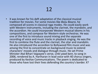 12
• X was known for his deft adaptation of the classical musical
  tradition for movies. For some movies like Baiju Bawra, he
  composed all scores in classical raga modes. He could easily work
  with Western instruments, including the clarinet, the mandolin, and
  the accordion. He could incorporate Western musical idioms in his
  compositions, and compose for Western-style orchestras. He was
  one of the first to introduce sound mixing and the separate
  recording of voice and music tracks in playback singing. He was the
  first to combine the flute and the clarinet, the sitar and mandolin.
  He also introduced the accordion to Bollywood film music and was
  among the first to concentrate on background music to extend
  characters’ moods and dialogue through music. He set Prime
  Minister Atal Bihari Vajpayee's verse, Unki yaad kare, to song in
  2006, rendered by A. Hariharan in lead voice with 40 chorus singers,
  produced by Keshav Communications. The poem is dedicated to
  those who have lost their lives defending the country's border. X?
 