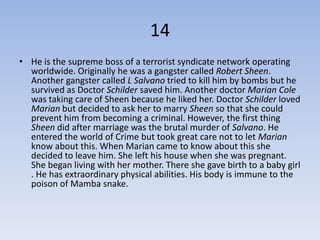 14
• He is the supreme boss of a terrorist syndicate network operating
  worldwide. Originally he was a gangster called Robert Sheen.
  Another gangster called L Salvano tried to kill him by bombs but he
  survived as Doctor Schilder saved him. Another doctor Marian Cole
  was taking care of Sheen because he liked her. Doctor Schilder loved
  Marian but decided to ask her to marry Sheen so that she could
  prevent him from becoming a criminal. However, the first thing
  Sheen did after marriage was the brutal murder of Salvano. He
  entered the world of Crime but took great care not to let Marian
  know about this. When Marian came to know about this she
  decided to leave him. She left his house when she was pregnant.
  She began living with her mother. There she gave birth to a baby girl
  . He has extraordinary physical abilities. His body is immune to the
  poison of Mamba snake.
 