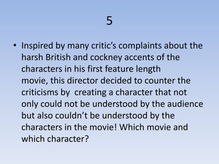 5
• Inspired by many critic’s complaints about the
  harsh British and cockney accents of the
  characters in his first feature length
  movie, this director decided to counter the
  criticisms by creating a character that not
  only could not be understood by the audience
  but also couldn’t be understood by the
  characters in the movie! Which movie and
  which character?
 