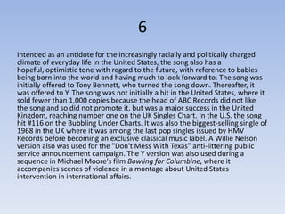 6
Intended as an antidote for the increasingly racially and politically charged
climate of everyday life in the United States, the song also has a
hopeful, optimistic tone with regard to the future, with reference to babies
being born into the world and having much to look forward to. The song was
initially offered to Tony Bennett, who turned the song down. Thereafter, it
was offered to Y. The song was not initially a hit in the United States, where it
sold fewer than 1,000 copies because the head of ABC Records did not like
the song and so did not promote it, but was a major success in the United
Kingdom, reaching number one on the UK Singles Chart. In the U.S. the song
hit #116 on the Bubbling Under Charts. It was also the biggest-selling single of
1968 in the UK where it was among the last pop singles issued by HMV
Records before becoming an exclusive classical music label. A Willie Nelson
version also was used for the "Don't Mess With Texas" anti-littering public
service announcement campaign. The Y version was also used during a
sequence in Michael Moore's film Bowling for Columbine, where it
accompanies scenes of violence in a montage about United States
intervention in international affairs.
 