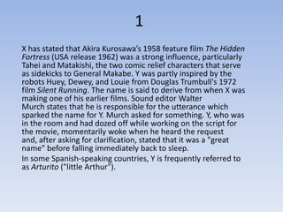 1
X has stated that Akira Kurosawa’s 1958 feature film The Hidden
Fortress (USA release 1962) was a strong influence, particularly
Tahei and Matakishi, the two comic relief characters that serve
as sidekicks to General Makabe. Y was partly inspired by the
robots Huey, Dewey, and Louie from Douglas Trumbull's 1972
film Silent Running. The name is said to derive from when X was
making one of his earlier films. Sound editor Walter
Murch states that he is responsible for the utterance which
sparked the name for Y. Murch asked for something. Y, who was
in the room and had dozed off while working on the script for
the movie, momentarily woke when he heard the request
and, after asking for clarification, stated that it was a "great
name" before falling immediately back to sleep.
In some Spanish-speaking countries, Y is frequently referred to
as Arturito ("little Arthur").
 