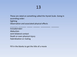 13
These are rated on something called the Hynek Scale. Going in
ascending order:
Sighting
Observation and associated physical effects
_______ _______ _____ ______ _________ _______
Included later-
Abduction
Joint bilateral contact
Death or even physical injury
Hybridization or mating


Fill in the blanks to get the title of a movie
 