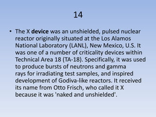 14
• The X device was an unshielded, pulsed nuclear
  reactor originally situated at the Los Alamos
  National Laboratory (LANL), New Mexico, U.S. It
  was one of a number of criticality devices within
  Technical Area 18 (TA-18). Specifically, it was used
  to produce bursts of neutrons and gamma
  rays for irradiating test samples, and inspired
  development of Godiva-like reactors. It received
  its name from Otto Frisch, who called it X
  because it was 'naked and unshielded'.
 