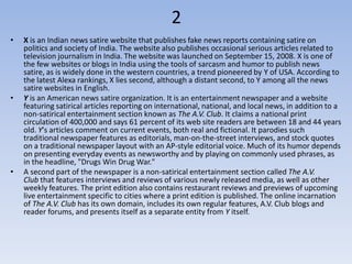 2
•   X is an Indian news satire website that publishes fake news reports containing satire on
    politics and society of India. The website also publishes occasional serious articles related to
    television journalism in India. The website was launched on September 15, 2008. X is one of
    the few websites or blogs in India using the tools of sarcasm and humor to publish news
    satire, as is widely done in the western countries, a trend pioneered by Y of USA. According to
    the latest Alexa rankings, X lies second, although a distant second, to Y among all the news
    satire websites in English.
•   Y is an American news satire organization. It is an entertainment newspaper and a website
    featuring satirical articles reporting on international, national, and local news, in addition to a
    non-satirical entertainment section known as The A.V. Club. It claims a national print
    circulation of 400,000 and says 61 percent of its web site readers are between 18 and 44 years
    old. Y's articles comment on current events, both real and fictional. It parodies such
    traditional newspaper features as editorials, man-on-the-street interviews, and stock quotes
    on a traditional newspaper layout with an AP-style editorial voice. Much of its humor depends
    on presenting everyday events as newsworthy and by playing on commonly used phrases, as
    in the headline, "Drugs Win Drug War."
•   A second part of the newspaper is a non-satirical entertainment section called The A.V.
    Club that features interviews and reviews of various newly released media, as well as other
    weekly features. The print edition also contains restaurant reviews and previews of upcoming
    live entertainment specific to cities where a print edition is published. The online incarnation
    of The A.V. Club has its own domain, includes its own regular features, A.V. Club blogs and
    reader forums, and presents itself as a separate entity from Y itself.
 