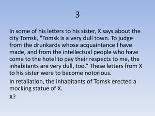 3
In some of his letters to his sister, X says about the
city Tomsk, "Tomsk is a very dull town. To judge
from the drunkards whose acquaintance I have
made, and from the intellectual people who have
come to the hotel to pay their respects to me, the
inhabitants are very dull, too.“ These letters from X
to his sister were to become notorious.
In retaliation, the inhabitants of Tomsk erected a
mocking statue of X.
X?
 