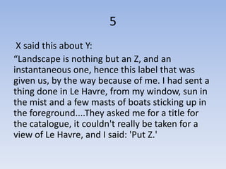 5
 X said this about Y:
“Landscape is nothing but an Z, and an
instantaneous one, hence this label that was
given us, by the way because of me. I had sent a
thing done in Le Havre, from my window, sun in
the mist and a few masts of boats sticking up in
the foreground....They asked me for a title for
the catalogue, it couldn't really be taken for a
view of Le Havre, and I said: 'Put Z.'
 