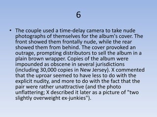 6
• The couple used a time-delay camera to take nude
  photographs of themselves for the album's cover. The
  front showed them frontally nude, while the rear
  showed them from behind. The cover provoked an
  outrage, prompting distributors to sell the album in a
  plain brown wrapper. Copies of the album were
  impounded as obscene in several jurisdictions
  (including 30,000 copies in New Jersey). X commented
  that the uproar seemed to have less to do with the
  explicit nudity, and more to do with the fact that the
  pair were rather unattractive (and the photo
  unflattering; X described it later as a picture of "two
  slightly overweight ex-junkies").
 