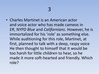 3
• Charles Martinet is an American actor
  and voice actor who has made cameos in
  ER, NYPD Blue and Californians. However, he is
  immortalized for his ‘role’ as something else.
  While auditioning for this role, Martinet, at
  first, planned to talk with a deep, raspy voice
  He then thought to himself that it would be
  too harsh for little children to hear, so he
  made it more soft-hearted and friendly. Which
  role?
 