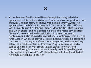 8
• X’s art became familiar to millions through his many television
  appearances. His first television performance as a star performer on
  the Max Liebman Show of Shows won him an Emmy Award. He
  appeared on the BBC as Scrooge in A Christmas Carol in 1973. He
  was a favorite guest of Johnny Carson, Merv Griffin, Mike Douglas
  and Dinah Shore, and he also had his own one-man show entitled
  "Meet X". He teamed with Red Skelton in three concerts of
  pantomimes.X also showed his versatility in motion pictures such as
  First Class, in which he played 17 roles, Shanks, where he combined
  his silent art, playing a deaf and mute puppeteer, and his speaking
  talent, as a mad scientist; as Professor Ping in Barbarella, and a
  cameo as himself in Mel Brooks' Silent Movie, in which, with
  purposeful irony, his character has the only audible speaking part,
  uttering the single word "No!" when Brooks asks him (subtitled) if
  he would participate in the film
 