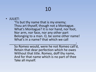 10
• JULIET:
     'Tis but thy name that is my enemy;
     Thou art thyself, though not a Montague.
     What's Montague? it is nor hand, nor foot,
     Nor arm, nor face, nor any other part
     Belonging to a man. O, be some other name!
     What's in a name? that which we call
  _____________________________________;
     So Romeo would, were he not Romeo call'd,
     Retain that dear perfection which he owes
     Without that title. Romeo, doff thy name,
     And for that name which is no part of thee
     Take all myself.
 