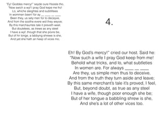 “Ey! Goddes mercy!” seyde oure Hooste tho,
“Now swich a wyf I pray God kepe me fro!
Lo, whiche sleightes and subtilitees
In wommen been! for ay __ ____ __ ____
Been they, us sely men for to deceyve,
And from the soothe evere wol they weyve;
By this marchauntes tale it preveth weel.
But doutelees, as trewe as any steel
I have a wyf, though that she povre be,
But of hir tonge, a labbyng shrewe is she,
And yet she hath an heep of vices mo;
Eh! By God’s mercy!” cried our host. Said he:
“Now such a wife I pray God keep from me!
Behold what tricks, and lo, what subtleties
In women are. For always ____ __ ____
Are they, us simple men thus to deceive,
And from the truth they turn aside and leave;
By this same merchant’s tale it’s proved, I feel,
But, beyond doubt, as true as any steel
I have a wife, though poor enough she be;
But of her tongue a babbling shrew is she,
And she’s a lot of other vices too.
4.
 