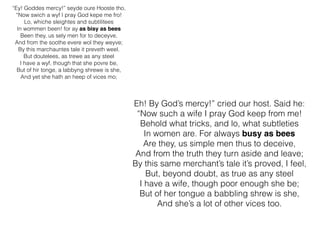 “Ey! Goddes mercy!” seyde oure Hooste tho,
“Now swich a wyf I pray God kepe me fro!
Lo, whiche sleightes and subtilitees
In wommen been! for ay as bisy as bees
Been they, us sely men for to deceyve,
And from the soothe evere wol they weyve;
By this marchauntes tale it preveth weel.
But doutelees, as trewe as any steel
I have a wyf, though that she povre be,
But of hir tonge, a labbyng shrewe is she,
And yet she hath an heep of vices mo;
Eh! By God’s mercy!” cried our host. Said he:
“Now such a wife I pray God keep from me!
Behold what tricks, and lo, what subtleties
In women are. For always busy as bees
Are they, us simple men thus to deceive,
And from the truth they turn aside and leave;
By this same merchant’s tale it’s proved, I feel,
But, beyond doubt, as true as any steel
I have a wife, though poor enough she be;
But of her tongue a babbling shrew is she,
And she’s a lot of other vices too.
 