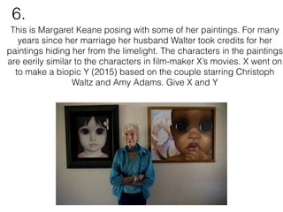 This is Margaret Keane posing with some of her paintings. For many
years since her marriage her husband Walter took credits for her
paintings hiding her from the limelight. The characters in the paintings
are eerily similar to the characters in ﬁlm-maker X’s movies. X went on
to make a biopic Y (2015) based on the couple starring Christoph
Waltz and Amy Adams. Give X and Y
6.
 