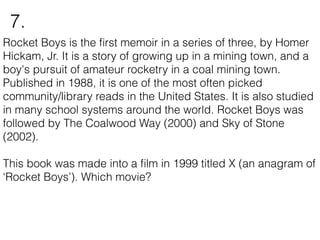Rocket Boys is the ﬁrst memoir in a series of three, by Homer
Hickam, Jr. It is a story of growing up in a mining town, and a
boy's pursuit of amateur rocketry in a coal mining town.
Published in 1988, it is one of the most often picked
community/library reads in the United States. It is also studied
in many school systems around the world. Rocket Boys was
followed by The Coalwood Way (2000) and Sky of Stone
(2002).
This book was made into a ﬁlm in 1999 titled X (an anagram of
‘Rocket Boys’). Which movie?
7.
 